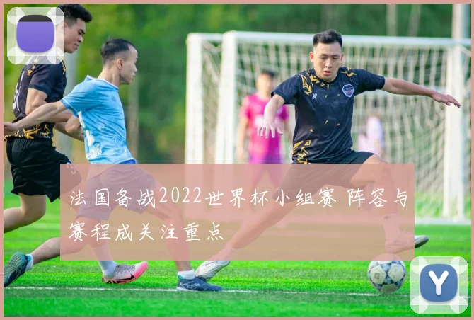 法国备战2022世界杯小组赛 阵容与赛程成关注重点