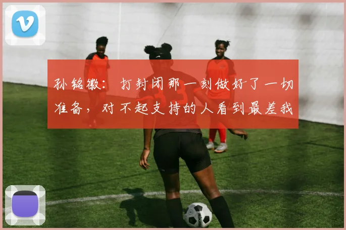 孙铭徽：打封闭那一刻做好了一切准备，对不起支持的人看到最差我