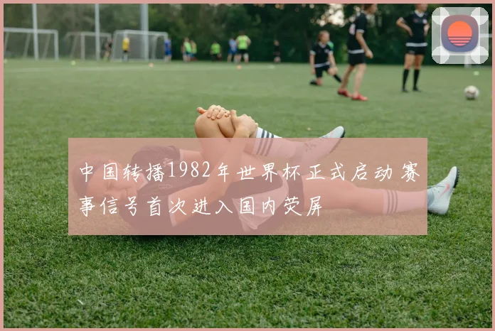 中国转播1982年世界杯正式启动 赛事信号首次进入国内荧屏