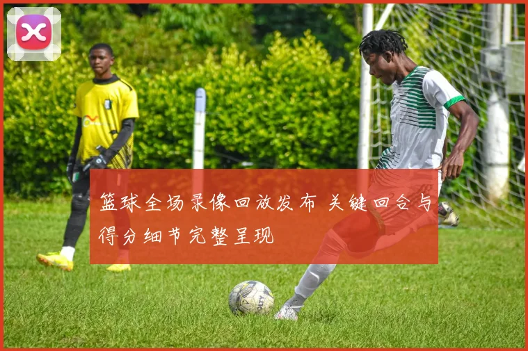 篮球全场录像回放发布 关键回合与得分细节完整呈现