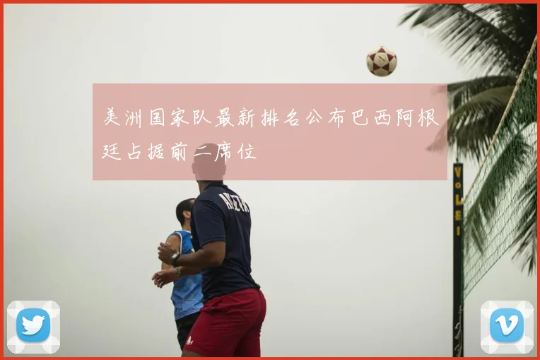 美洲国家队最新排名公布巴西阿根廷占据前二席位