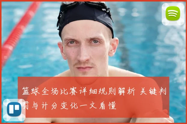 篮球全场比赛详细规则解析 关键判罚与计分变化一文看懂