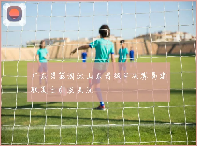 广东男篮淘汰山东晋级半决赛易建联复出引发关注