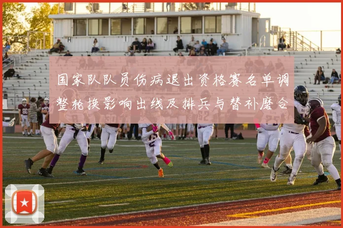 国家队队员伤病退出资格赛名单调整轮换影响出线及排兵与替补磨合考验