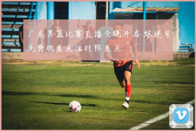 广东男篮比赛直播今晚开启 球迷可免费观看关注对阵看点