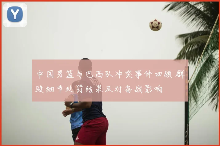 中国男篮与巴西队冲突事件回顾 群殴细节处罚结果及对备战影响