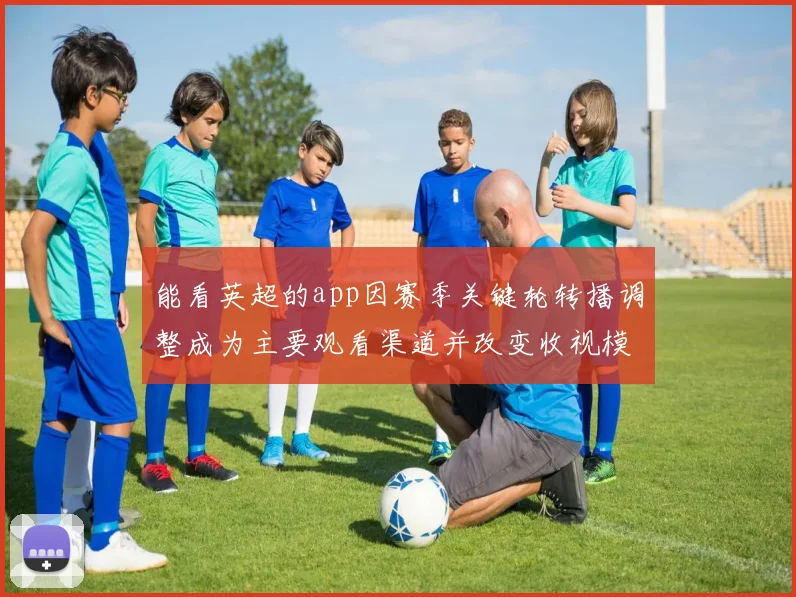 能看英超的app因赛季关键轮转播调整成为主要观看渠道并改变收视模式