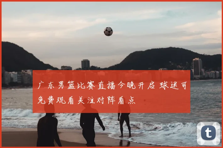 广东男篮比赛直播今晚开启 球迷可免费观看关注对阵看点