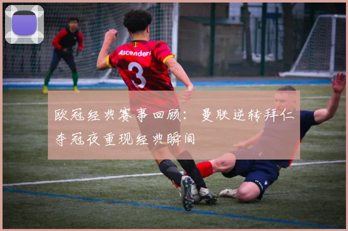 欧冠经典赛事回顾：曼联逆转拜仁夺冠夜重现经典瞬间