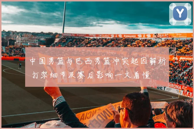 中国男篮与巴西男篮冲突起因解析 打架细节及赛后影响一文看懂