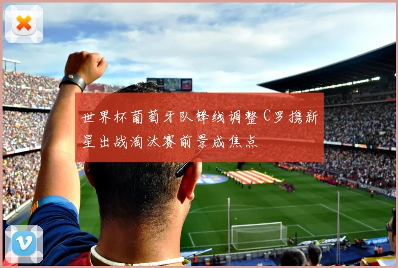 世界杯葡萄牙队锋线调整 C罗携新星出战淘汰赛前景成焦点