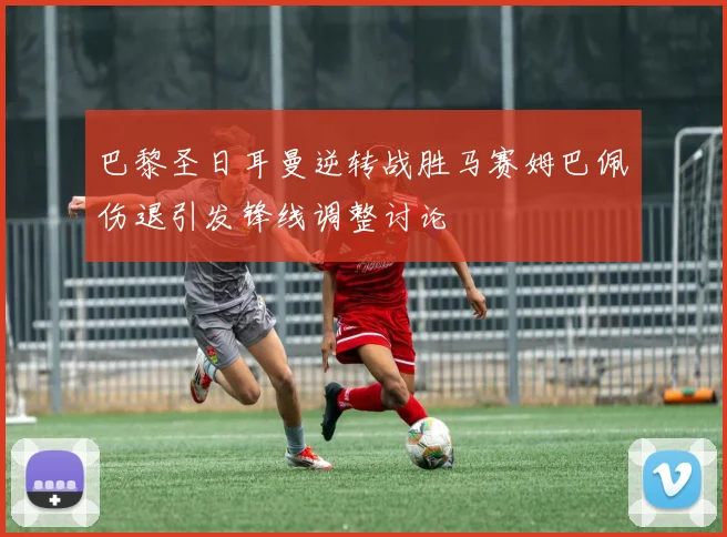 巴黎圣日耳曼逆转战胜马赛姆巴佩伤退引发锋线调整讨论