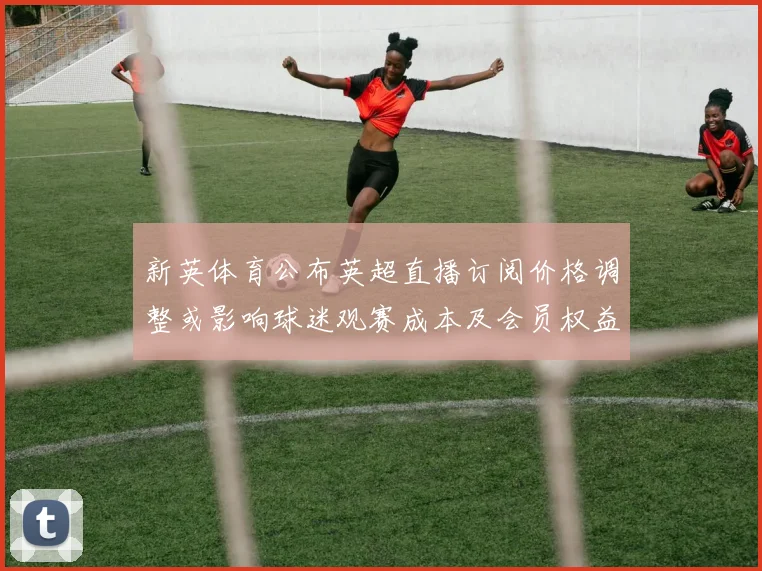新英体育公布英超直播订阅价格调整或影响球迷观赛成本及会员权益