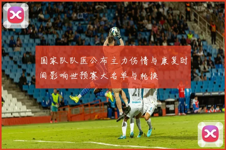 国家队队医公布主力伤情与康复时间影响世预赛大名单与轮换