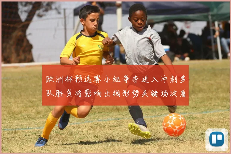 欧洲杯预选赛小组争夺进入冲刺多队胜负将影响出线形势关键场次看点