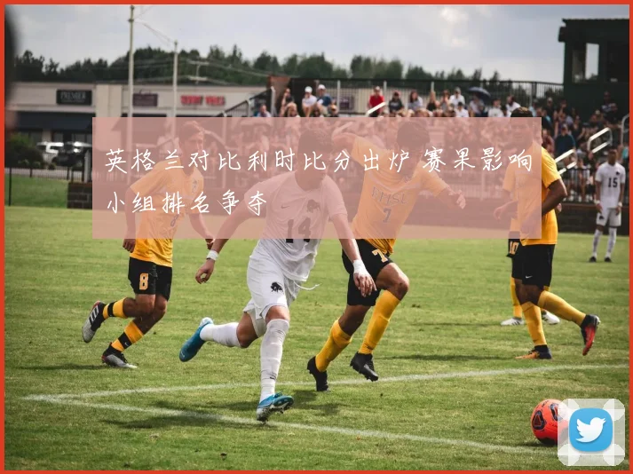 英格兰对比利时比分出炉 赛果影响小组排名争夺
