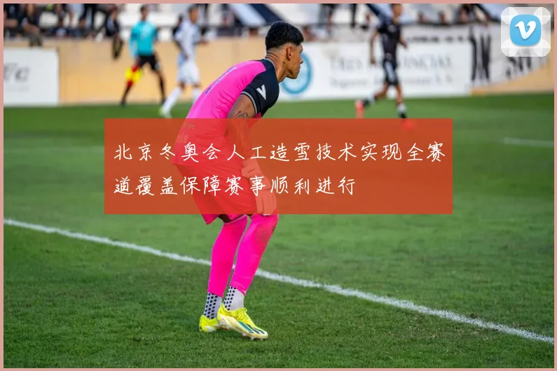 北京冬奥会人工造雪技术实现全赛道覆盖保障赛事顺利进行