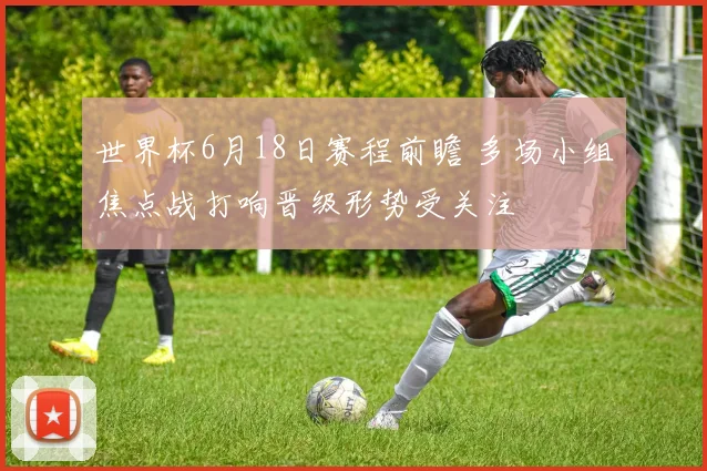 世界杯6月18日赛程前瞻 多场小组焦点战打响晋级形势受关注