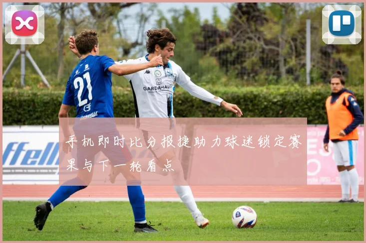 手机即时比分报捷助力球迷锁定赛果与下一轮看点