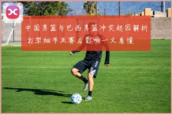 中国男篮与巴西男篮冲突起因解析 打架细节及赛后影响一文看懂