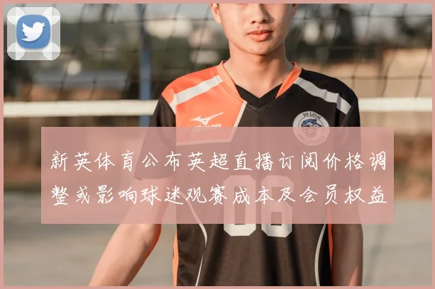 新英体育公布英超直播订阅价格调整或影响球迷观赛成本及会员权益