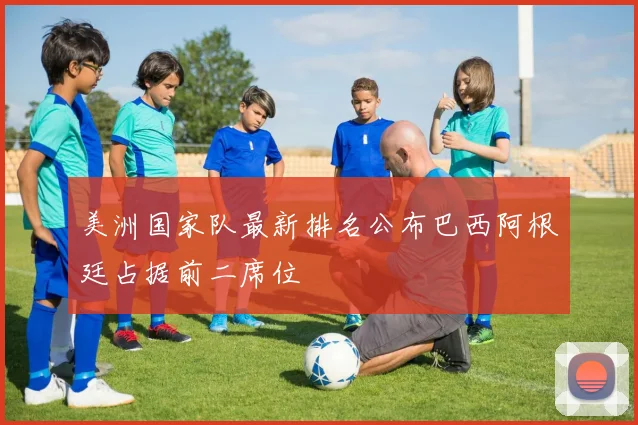 美洲国家队最新排名公布巴西阿根廷占据前二席位